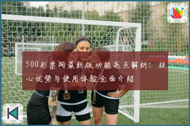 500彩票网最新版功能亮点解析：核心优势与使用体验全面介绍