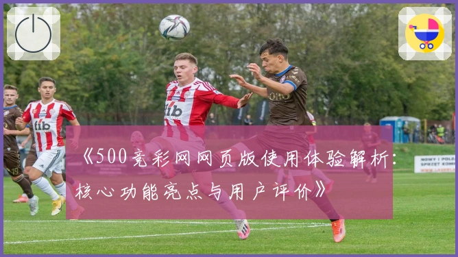 《500竞彩网网页版使用体验解析：核心功能亮点与用户评价》
