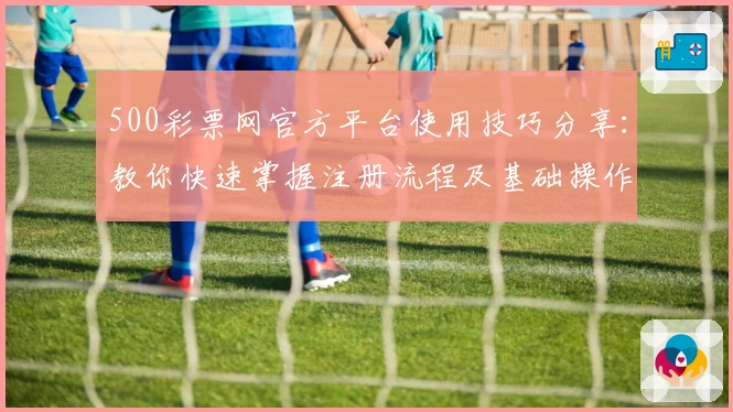 500彩票网官方平台使用技巧分享：教你快速掌握注册流程及基础操作指南