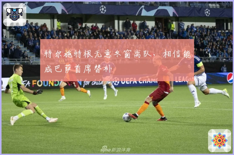 特尔施特根无意冬窗离队，相信能成巴萨首席替补