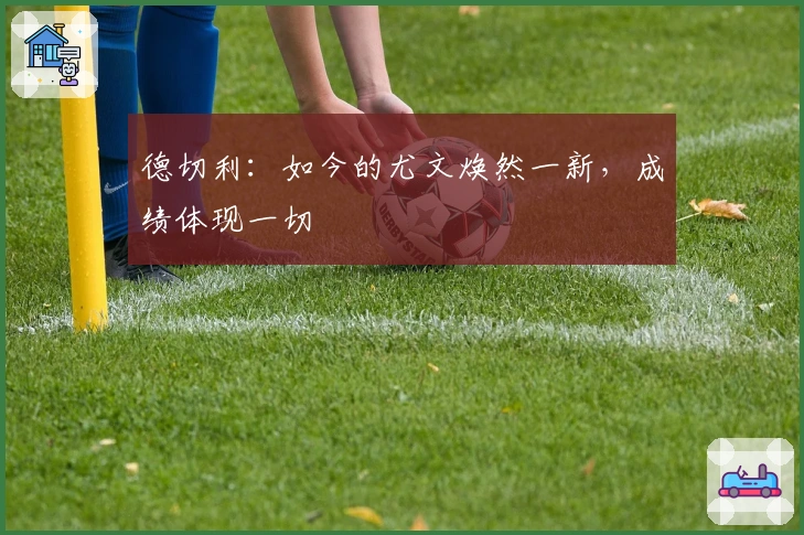 德切利：如今的尤文焕然一新，成绩体现一切