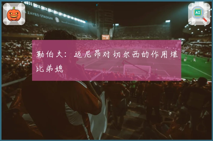 勒伯夫：迈尼昂对切尔西的作用堪比弟媳