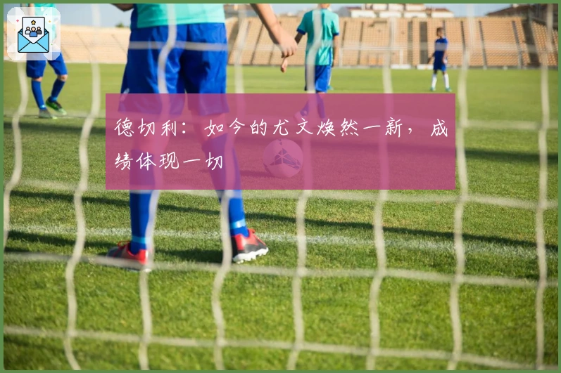 德切利：如今的尤文焕然一新，成绩体现一切