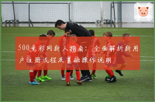 500竞彩网新人指南：全面解析新用户注册流程及基础操作说明