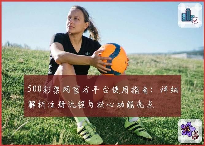 500彩票网官方平台使用指南：详细解析注册流程与核心功能亮点