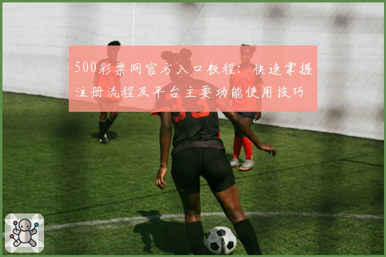 500彩票网官方入口教程：快速掌握注册流程及平台主要功能使用技巧