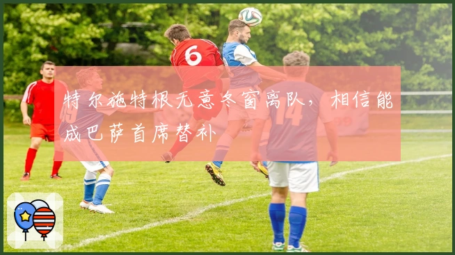 特尔施特根无意冬窗离队，相信能成巴萨首席替补