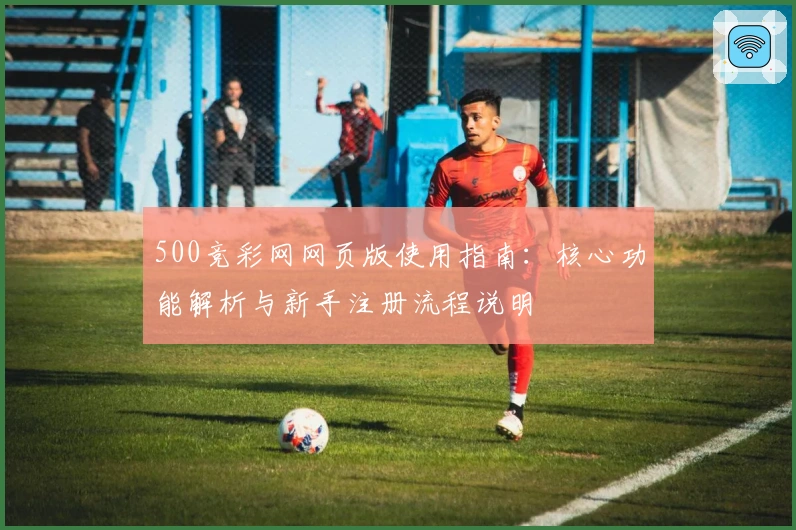 500竞彩网网页版使用指南：核心功能解析与新手注册流程说明